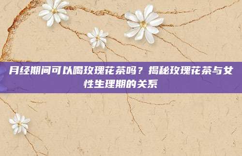 月经期间可以喝玫瑰花茶吗？揭秘玫瑰花茶与女性生理期的关系
