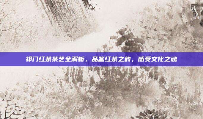 祁门红茶茶艺全解析，品鉴红茶之韵，感受文化之魂
