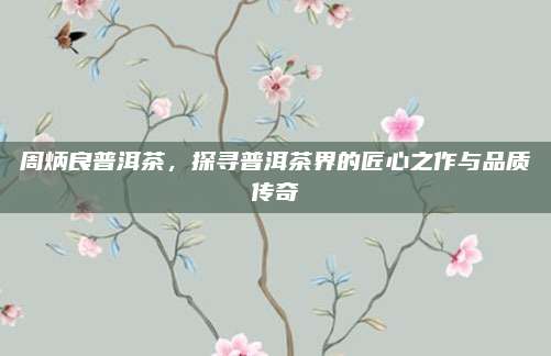 周炳良普洱茶，探寻普洱茶界的匠心之作与品质传奇
