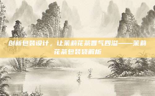 创新包装设计，让茉莉花茶香气四溢——茉莉花茶包装袋解析