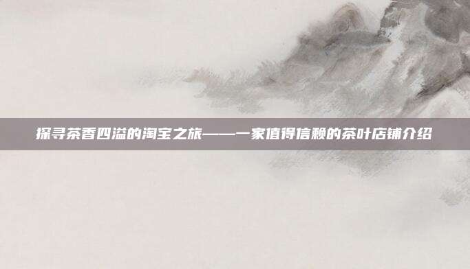 探寻茶香四溢的淘宝之旅——一家值得信赖的茶叶店铺介绍