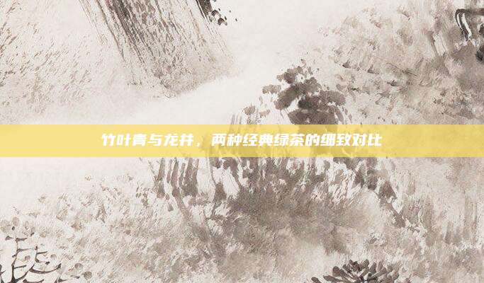 竹叶青与龙井，两种经典绿茶的细致对比
