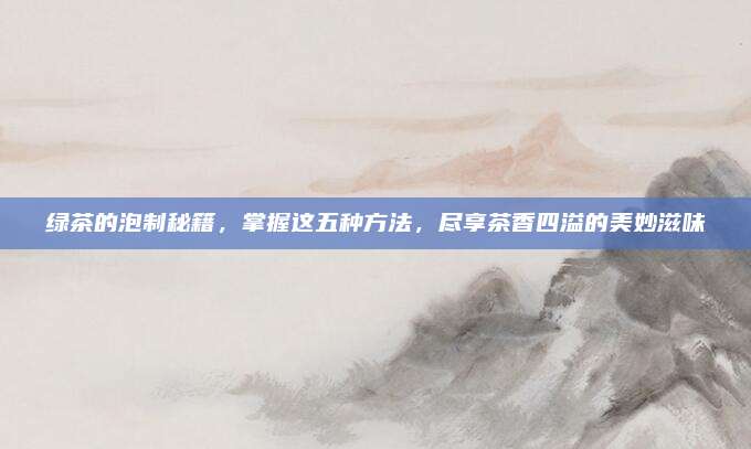 绿茶的泡制秘籍，掌握这五种方法，尽享茶香四溢的美妙滋味