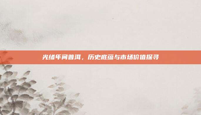 光绪年间普洱，历史底蕴与市场价值探寻