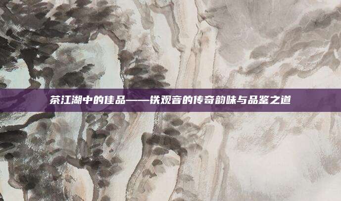 茶江湖中的佳品——铁观音的传奇韵味与品鉴之道