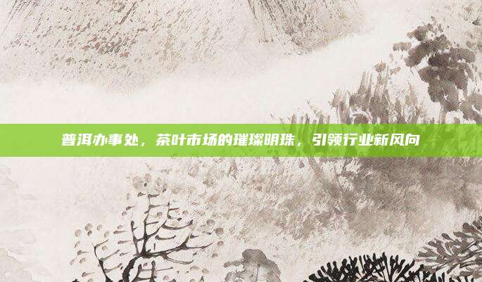 普洱办事处，茶叶市场的璀璨明珠，引领行业新风向