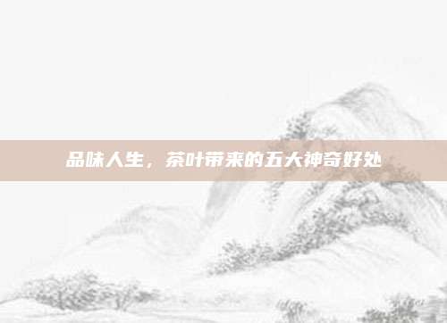 品味人生，茶叶带来的五大神奇好处
