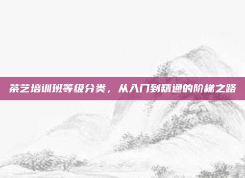 茶艺培训班等级分类，从入门到精通的阶梯之路