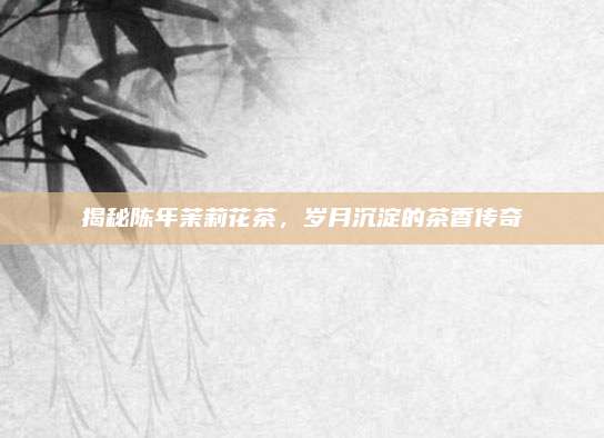 揭秘陈年茉莉花茶，岁月沉淀的茶香传奇