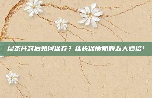 绿茶开封后如何保存？延长保质期的五大妙招！