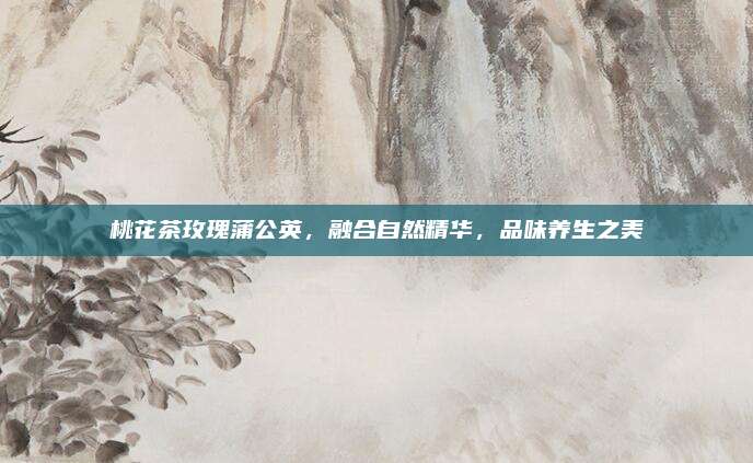 桃花茶玫瑰蒲公英，融合自然精华，品味养生之美