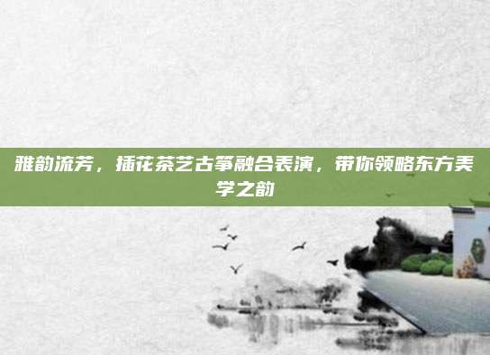 雅韵流芳，插花茶艺古筝融合表演，带你领略东方美学之韵