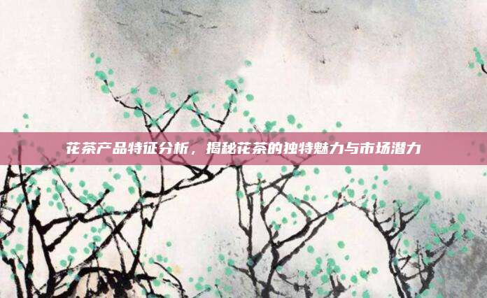 花茶产品特征分析，揭秘花茶的独特魅力与市场潜力
