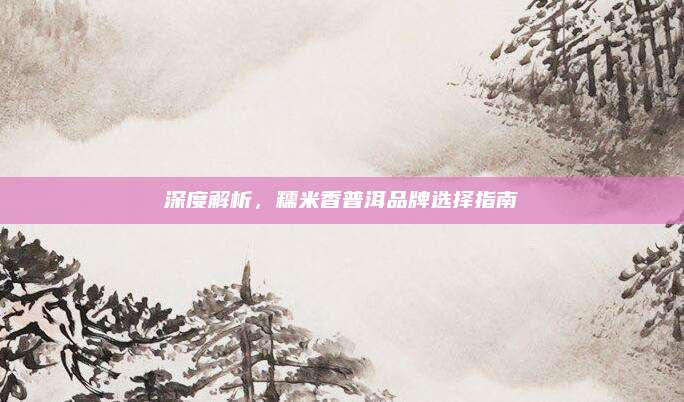 深度解析，糯米香普洱品牌选择指南