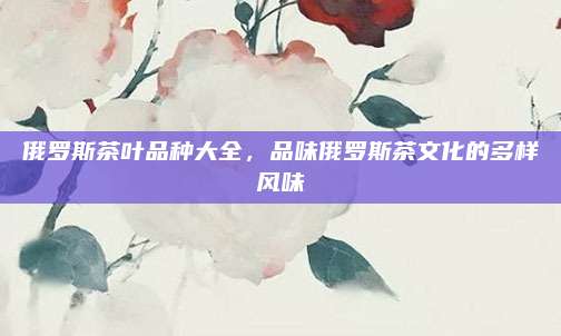 俄罗斯茶叶品种大全，品味俄罗斯茶文化的多样风味