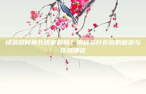 绿茶放时间长还能喝吗？揭秘茶叶存放的秘密与饮用建议