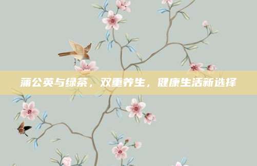 蒲公英与绿茶，双重养生，健康生活新选择