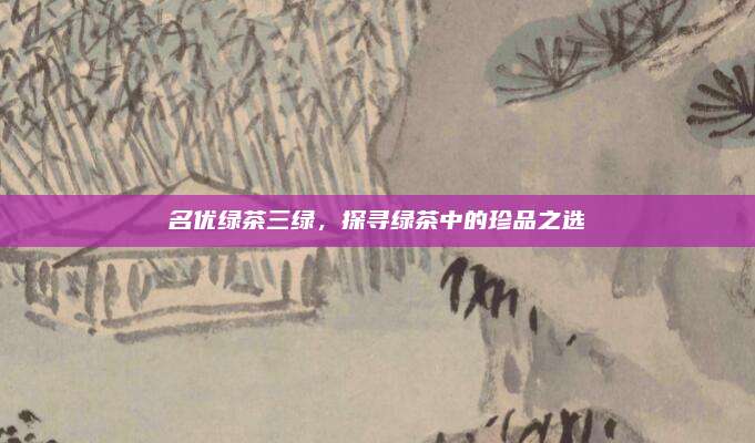 名优绿茶三绿，探寻绿茶中的珍品之选