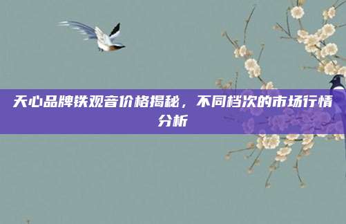 天心品牌铁观音价格揭秘,不同档次的市场行情分析