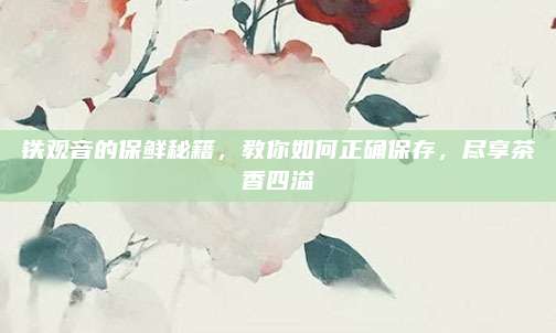 铁观音的保鲜秘籍，教你如何正确保存，尽享茶香四溢