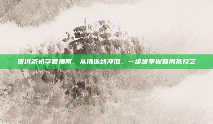 普洱茶初学者指南，从挑选到冲泡，一步步掌握普洱茶技艺