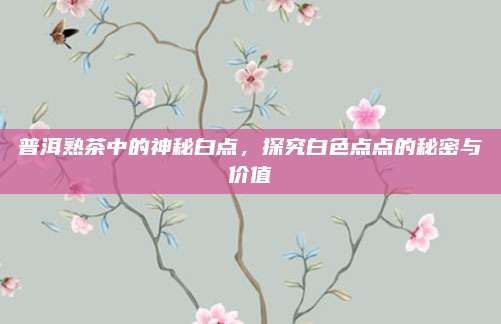 普洱熟茶中的神秘白点，探究白色点点的秘密与价值