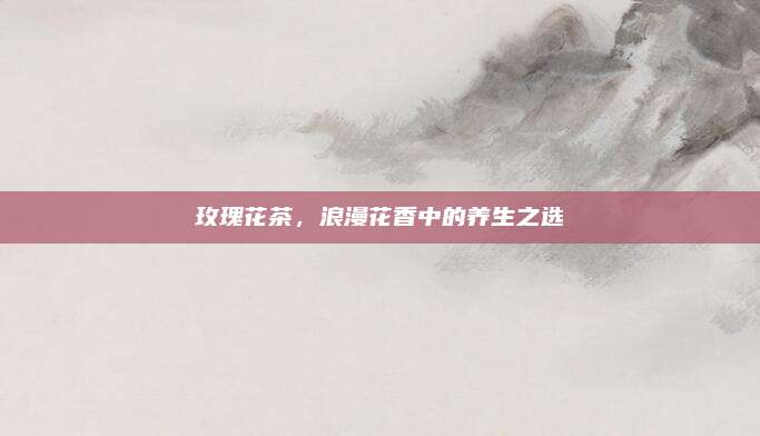 玫瑰花茶，浪漫花香中的养生之选