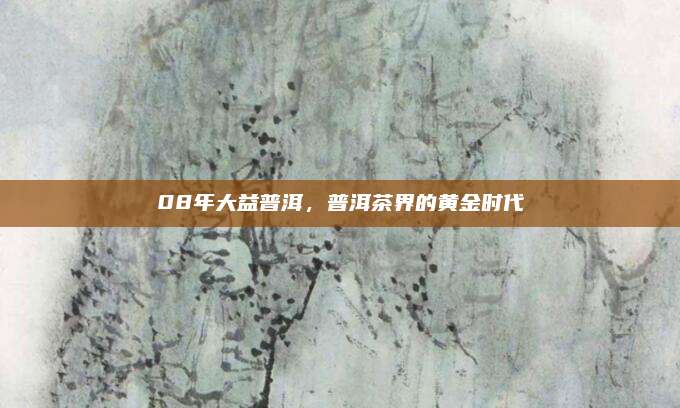 08年大益普洱，普洱茶界的黄金时代