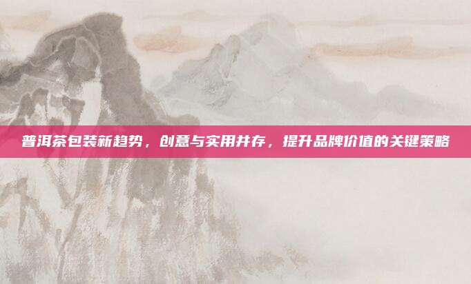 普洱茶包装新趋势，创意与实用并存，提升品牌价值的关键策略