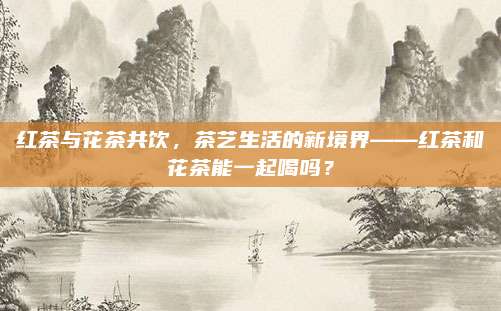 红茶与花茶共饮，茶艺生活的新境界——红茶和花茶能一起喝吗？