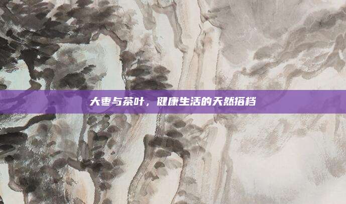 大枣与茶叶，健康生活的天然搭档