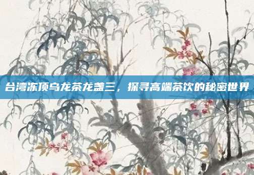 台湾冻顶乌龙茶龙盏三，探寻高端茶饮的秘密世界