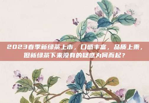 2023春季新绿茶上市，口感丰富，品质上乘，但新绿茶下来没有的疑惑为何而起？