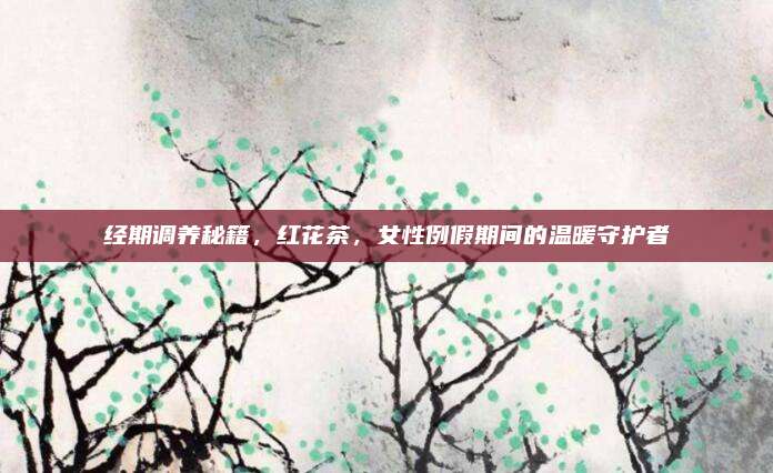 经期调养秘籍，红花茶，女性例假期间的温暖守护者