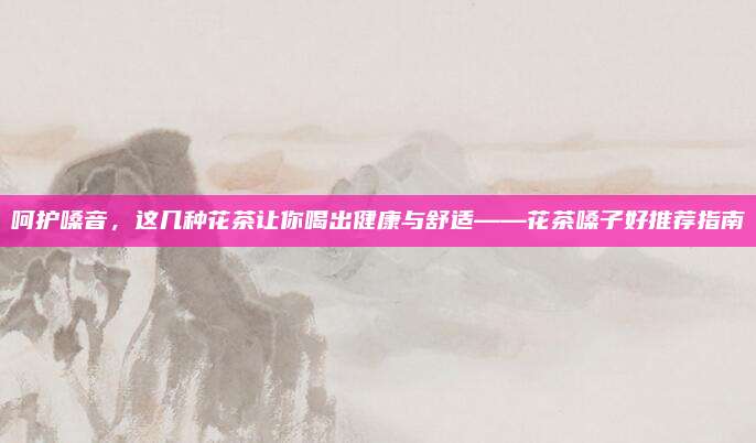 呵护嗓音，这几种花茶让你喝出健康与舒适——花茶嗓子好推荐指南
