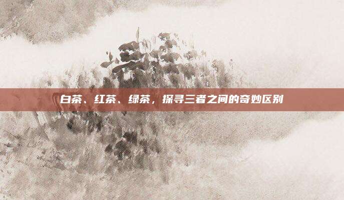 白茶、红茶、绿茶，探寻三者之间的奇妙区别