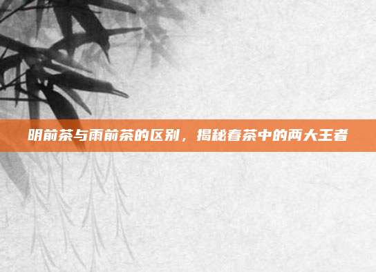 明前茶与雨前茶的区别，揭秘春茶中的两大王者