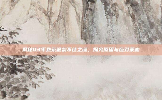 揭秘03年熟茶喉韵不佳之谜，探究原因与应对策略