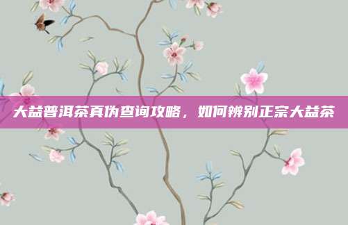 大益普洱茶真伪查询攻略，如何辨别正宗大益茶