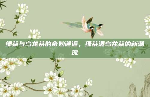 绿茶与乌龙茶的奇妙邂逅，绿茶混乌龙茶的新潮流