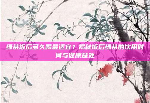 绿茶饭后多久喝最适宜？揭秘饭后绿茶的饮用时间与健康益处