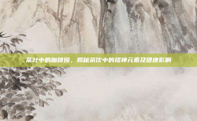 茶叶中的咖啡因,揭秘茶饮中的提神元素及健康影响
