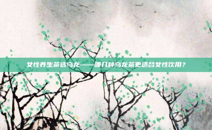 女性养生茶选乌龙——哪几种乌龙茶更适合女性饮用？