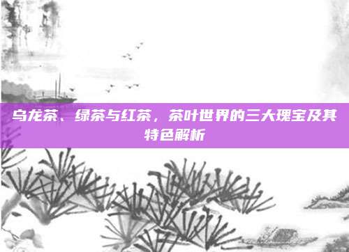 乌龙茶、绿茶与红茶，茶叶世界的三大瑰宝及其特色解析