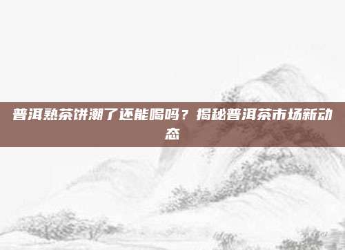 普洱熟茶饼潮了还能喝吗？揭秘普洱茶市场新动态