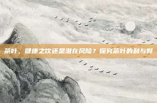 茶叶，健康之饮还是潜在风险？探究茶叶的利与弊