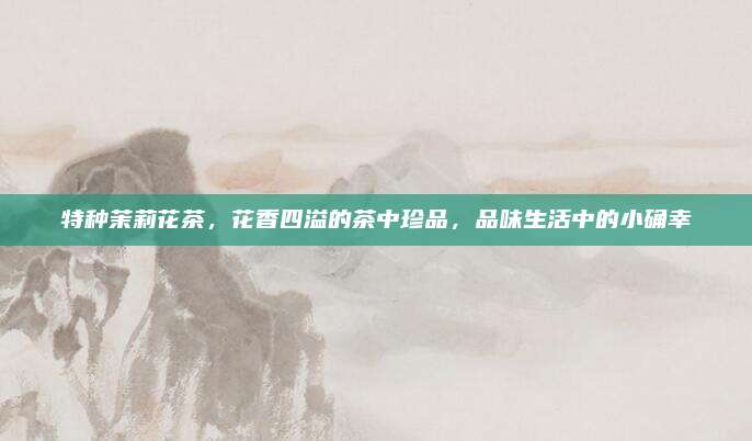 特种茉莉花茶，花香四溢的茶中珍品，品味生活中的小确幸