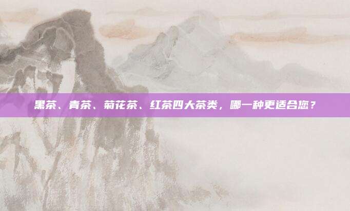 黑茶、青茶、菊花茶、红茶四大茶类，哪一种更适合您？
