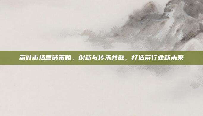 茶叶市场营销策略，创新与传承共融，打造茶行业新未来