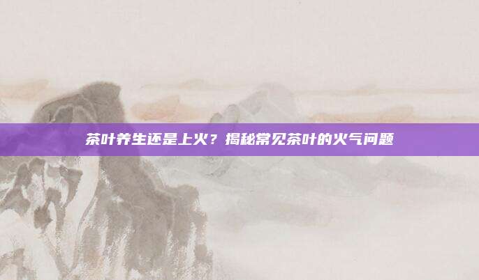 茶叶养生还是上火？揭秘常见茶叶的火气问题